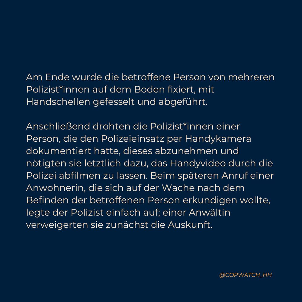 Am Ende wurde die betroffene Person von mehreren Polizist*innen auf dem Boden fixiert, mit Handschellen gefesselt und abgeführt. Anschließend drohten die Polizist*innen einer Person, die den Polizeieinsatz per Handykamera dokumentiert hatte, dieses abzunehmen und nötigten sie letztlich dazu, das Handyvideo durch die Polizei abfilmen zu lassen. Beim späteren Anruf einer Anwohnerin, die sich auf der Wache nach dem Befinden der betroffenen Person erkundigen wollte, legte der Polizist einfach auf; einer Anwältin verweigerten sie zunächst die Auskunft.