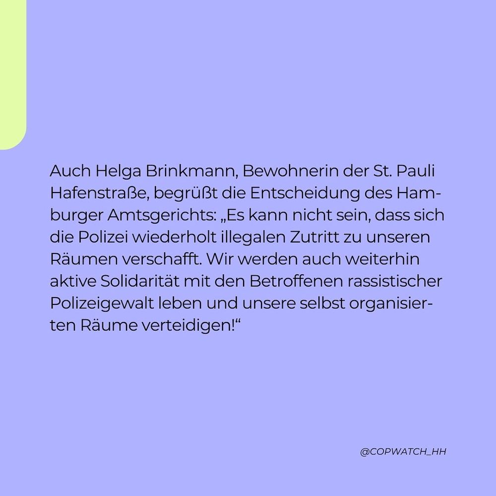 Auch Helga Brinkmann, Bewohnerin der St. Pauli Hafenstraße, begrüßt die Entscheidung des Hamburger Amtsgerichts: „Es kann nicht sein, dass sich die Polizei wiederholt illegalen Zutritt zu unseren Räumen verschafft. Wir werden auch weiterhin aktive Solidarität mit den Betroffenen rassistischer Polizeigewalt leben und unsere selbstorganisierten Räume verteidigen!“