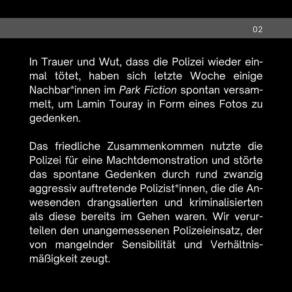 In Trauer und Wut, dass die Polizei wieder einmal tötet, haben sich letzte Woche einige Nachbar*innen im Park Fiction spontan versammelt, um Lamin Touray in Form eines Fotos zu gedenken. 

Das friedliche Zusammenkommen nutzte die Polizei für eine Machtdemonstration und störte das spontane Gedenken durch rund 20 aggressiv auftretende Polizist*innen, die die Anwesenden drangsalierten und kriminalisierten als diese bereits im Gehen waren. Wir verurteilen den unangemessenen Polizeieinsatz, der von mangelnder Sensibilität und Verhältnismäßigkeit zeugt.
