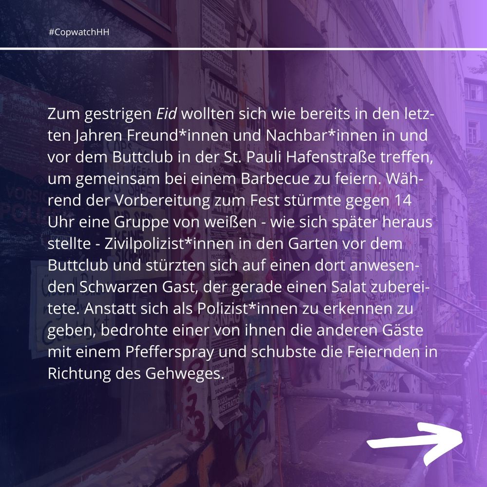 Zum gestrigen Eid wollten sich wie bereits in den letzten Jahren Freund*innen und Nachbar*innen in und vor dem Buttclub in der St. Pauli Hafenstraße treffen, um gemeinsam bei einem Barbecue zu feiern. Während der Vorbereitung zum Fest stürmte gegen 14 Uhr eine Gruppe von weißen - wie sich später heraus stellte - Zivilpolizist*innen in den Garten vor dem Buttclub und stürzten sich auf einen dort anwesenden Schwarzen Gast, der gerade einen Salat zubereitete. Anstatt sich als Polizist*innen zu erkennen zu geben, bedrohte einer von ihnen die anderen Gäste mit einem Pfefferspray und schubste die Feiernden in Richtung des Gehweges.