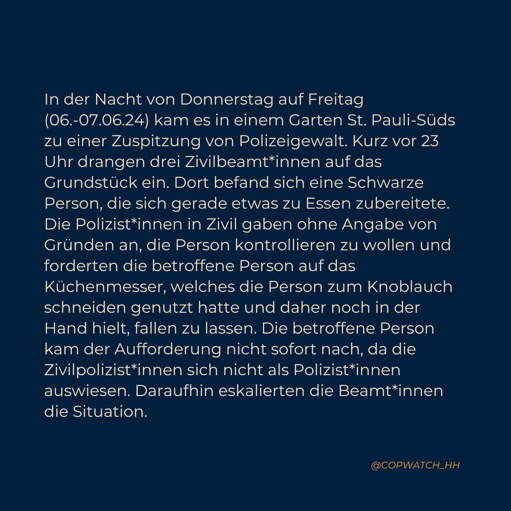 In der Nacht von Donnerstag auf Freitag (06.-07.06.24) kam es in einem Garten St. Pauli-Süds zu einer Zuspitzung von Polizeigewalt. Kurz vor 23 Uhr drangen drei Zivilbeamt*innen auf das Grundstück ein. Dort befand sich eine Schwarze Person, die sich gerade etwas zu Essen zubereitete. Die Polizist*innen in Zivil gaben ohne Angabe von Gründen an, die Person kontrollieren zu wollen und forderten die betroffene Person auf das Küchenmesser, welches die Person zum Knoblauch schneiden genutzt hatte und daher noch in der Hand hielt, fallen zu lassen. Die betroffene Person kam der Aufforderung nicht sofort nach, da die Zivilpolizist*innen sich nicht als Polizist*innen auswiesen. Daraufhin eskalierten die Beamt*innen die Situation.