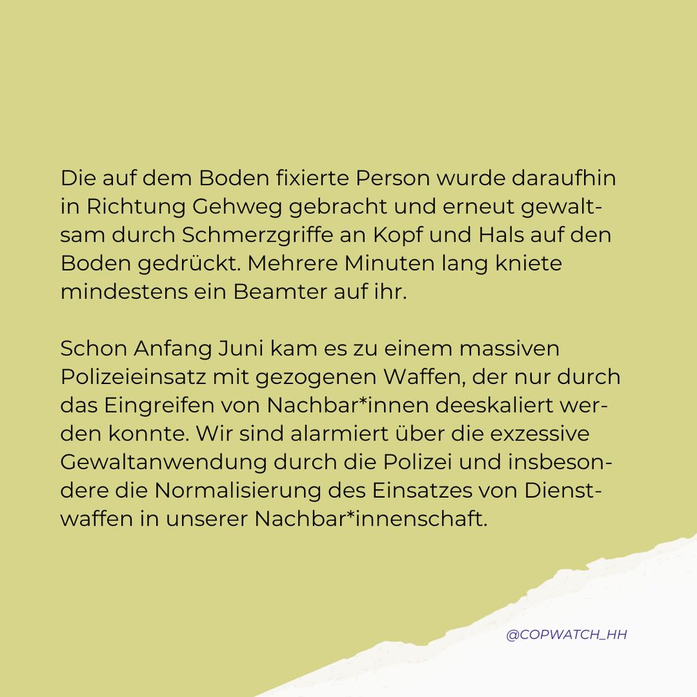 Sharepic mit Text: Die auf dem Boden fixierte Person wurde daraufhin in Richtung Gehweg gebracht und erneut gewaltsam durch Schmerzgriffe an Kopf und Hals auf den Boden gedrückt. Mehrere Minuten lang kniete mindestens ein Beamter auf ihr.

Schon Anfang Juni kam es zu einem massiven Polizeieinsatz mit gezogenen Waffen, der nur durch das Eingreifen von Nachbar*innen deeskaliert werden konnte. Wir sind alarmiert über die exzessive Gewaltanwendung durch die Polizei und insbesondere die Normalisierung des Einsatzes von Dienstwaffen in unserer Nachbar*innenschaft.