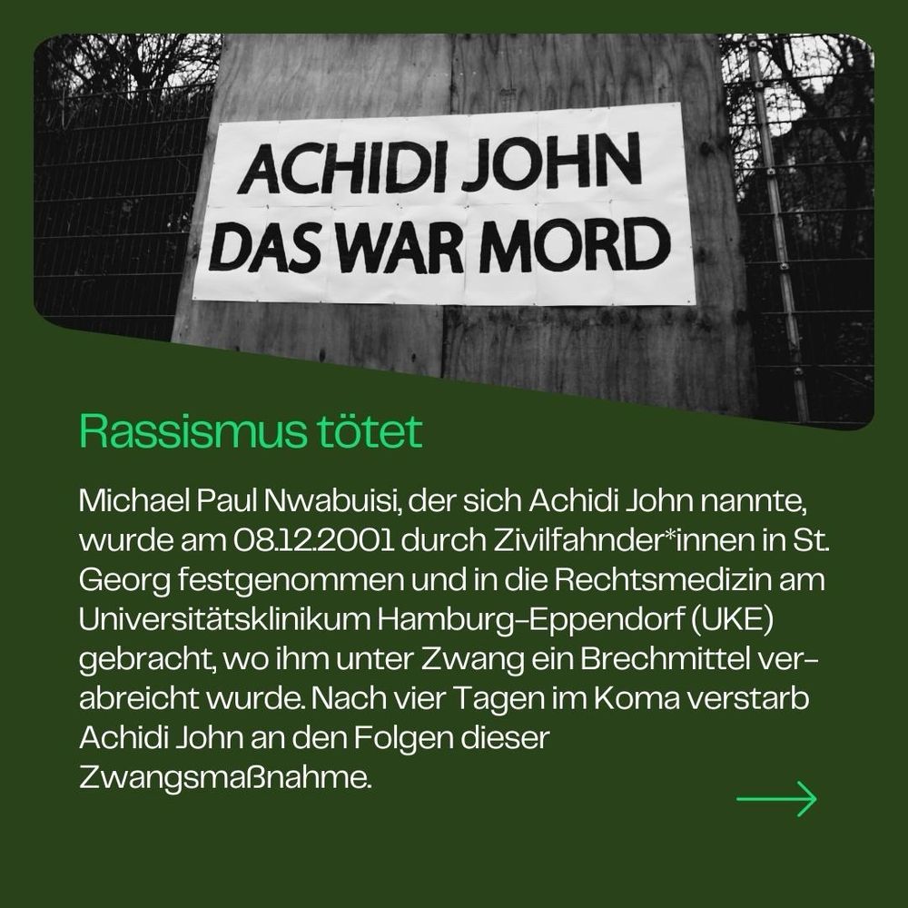 ❌ Rassismus tötet

Michael Paul Nwabuisi, der sich Achidi John nannte, wurde am 08.12.2001 durch Zivilfahnder*innen in St. Georg festgenommen und in die Rechtsmedizin am Universitätsklinikum Hamburg-Eppendorf (UKE) gebracht, wo ihm unter Zwang ein Brechmittel verabreicht wurde. Nach vier Tagen im Koma verstarb Achidi John an den Folgen dieser Zwangsmaßnahme.
