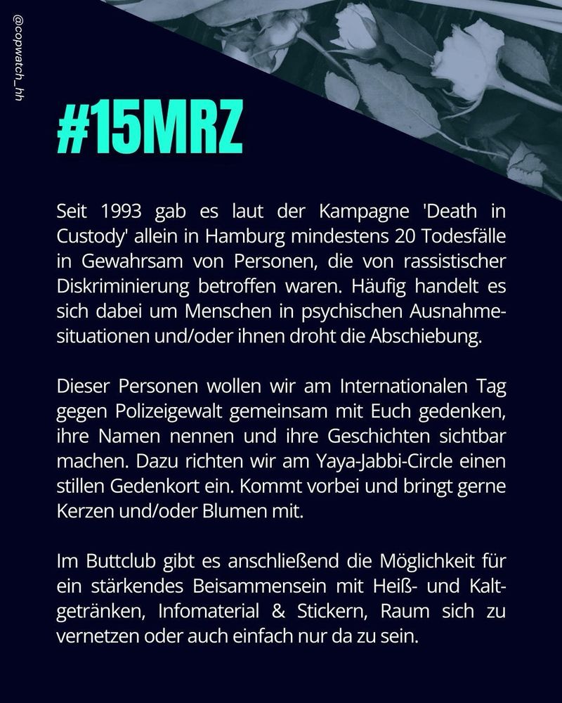 Seit 1993 gab es laut der Kampagne 'Death in Custody' allein in Hamburg mindestens 20 Todesfälle in Gewahrsam von Personen, die von rassistischer Diskriminierung betroffen waren. Häufig handelt es sich dabei um Menschen in psychischen Ausnahmesituationen und/oder ihnen droht die Abschiebung. 

Dieser Personen wollen wir am Internationalen Tag gegen Polizeigewalt gemeinsam mit Euch gedenken, ihre Namen nennen und ihre Geschichten sichtbar machen. Dazu richten wir am Yaya-Jabbi-Circle einen stillen Gedenkort ein. Kommt vorbei und bringt gerne Kerzen und/oder Blumen mit. 

Im Buttclub gibt es anschließend die Möglichkeit für ein stärkendes Beisammensein – mit Heiß- & Kaltgetränken, Infomaterial & Stickern, Raum sich zu vernetzen oder auch einfach nur da zu sein.
