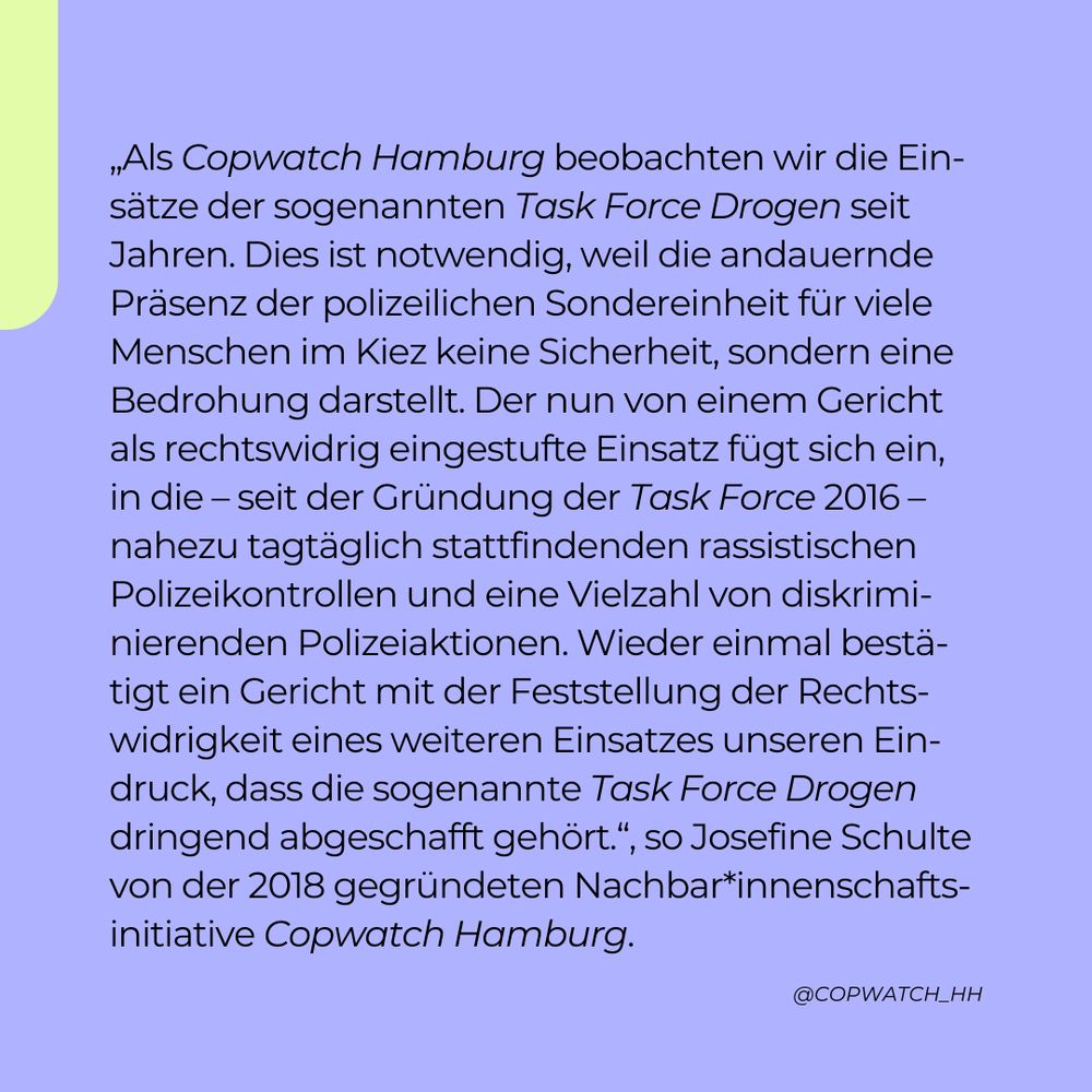 „Als Copwatch Hamburg beobachten wir die Einsätze der sogenannten Task Force Drogen seit Jahren. Dies ist notwendig, weil die andauernde Präsenz der polizeilichen Sondereinheit für viele Menschen im Kiez keine Sicherheit, sondern eine Bedrohung darstellt. Der nun von einem Gericht als rechtswidrig eingestufte Einsatz fügt sich ein, in die – seit der Gründung der Task Force 2016 – nahezu tagtäglich stattfindenden rassistischen Polizeikontrollen und eine Vielzahl von diskriminierenden Polizeiaktionen. Wieder einmal bestätigt ein Gericht mit der Feststellung der Rechtswidrigkeit eines weiteren Einsatzes unseren Eindruck, dass die sogenannte Task Force Drogen dringend abgeschafft gehört.“, so Josefine Schulte von der 2018 gegründeten Nachbar*innenschaftsinitiative Copwatch Hamburg.