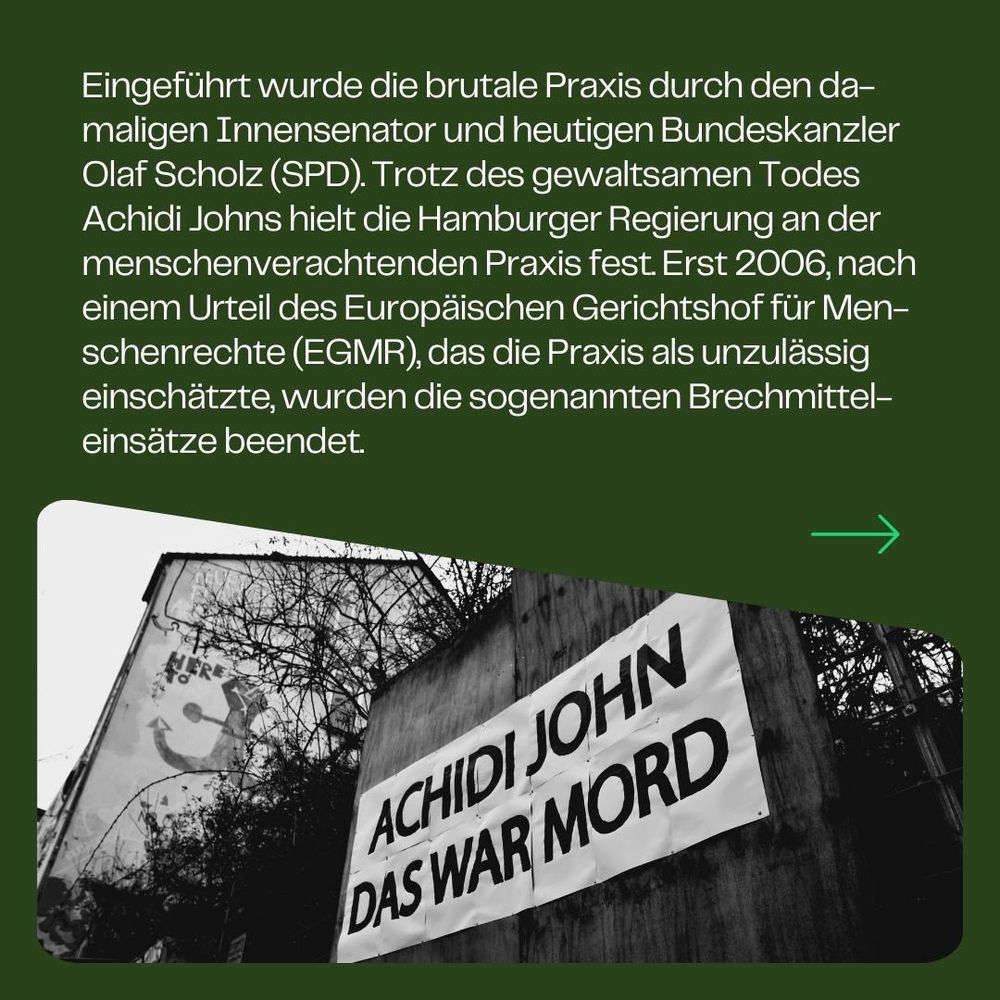 Eingeführt wurde die brutale Praxis durch den damaligen Innensenator und heutigen Bundeskanzler Olaf Scholz (SPD). Trotz des gewaltsamen Todes Achidi Johns hielt die Hamburger Regierung an der menschenverachtenden Praxis fest. Erst 2006, nach einem Urteil des Europäischen Gerichtshof für Menschenrechte (EGMR), das die Praxis als unzulässig einschätzte, wurden die sogenannten Brechmitteleinsätze beendet.
