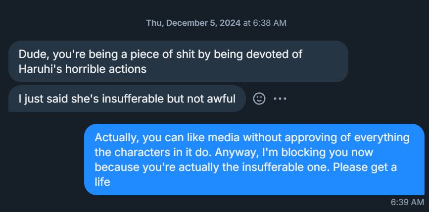 Bluesky DMs from the hater. First two messages:

"Dude, you're being a piece of shit by being devoted of Haruhi's horrible actions

I just said she's insufferable but not awful"

I replied:
"Actually, you can like media without approving of everything the characters in it do. Anyway, I'm blocking you now because you're actually the insufferable one. Please get a life"
