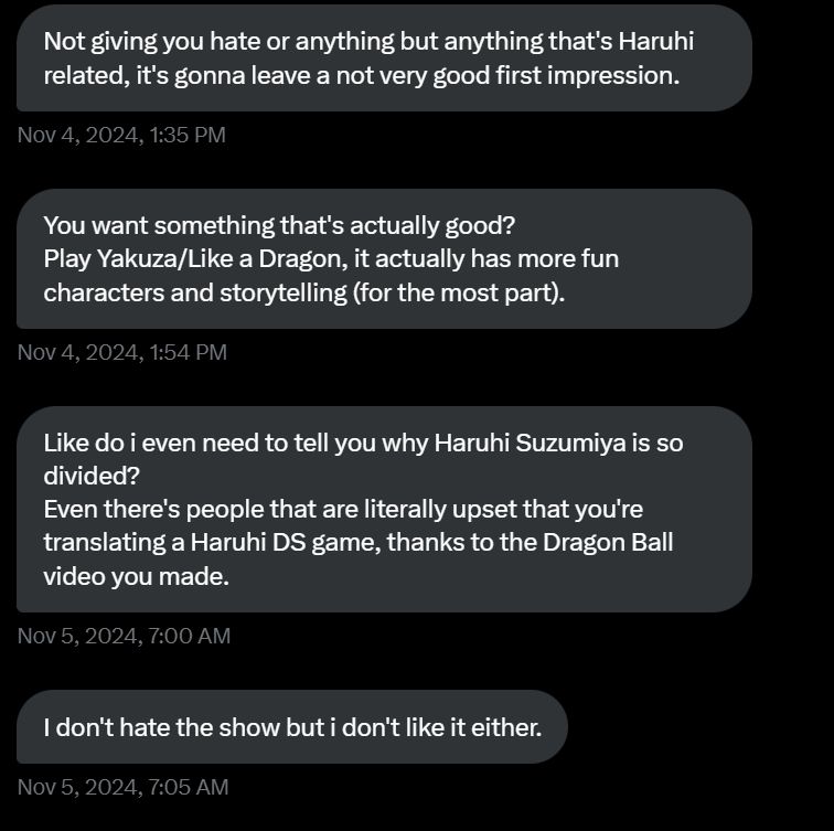 Twitter DMs. Four messages read:

"Not giving you hate or anything but anything that's Haruhi related, it's gonna leave a not very good first impression.

You want something that's actually good?
Play Yakuza/Like a Dragon, it actually has more fun characters and storytelling (for the most part).

Like do i even need to tell you why Haruhi Suzumiya is so divided?
Even there's people that are literally upset that you're translating a Haruhi DS game, thanks to the Dragon Ball video you made.

I don't hate the show but i don't like it either."

