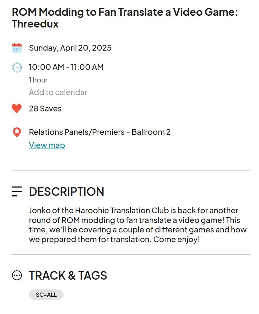 A screenshot of the Sakura Con schedule entry for this panel. It reads as follows:

ROM Modding to Fan Translate a Video Game: Threedux
Sunday, April 20, 2025
10:00 AM - 11:00 AM
28 Saves
Relations Panels/Premiers - Ballroom 2

DESCRIPTION
Jonko of the Haroohie Translation Club is back for another round of ROM modding to fan translate a video game! This time, we'll be covering a couple of different games and how we prepared them for translation. Come enjoy!

TRACK & TAGS
SC-ALL