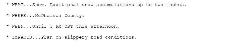 * WHAT...Snow. Additional snow accumulations up to two inches.

* WHERE...McPherson County.

* WHEN...Until 3 PM CST this afternoon.

* IMPACTS...Plan on slippery road conditions.
