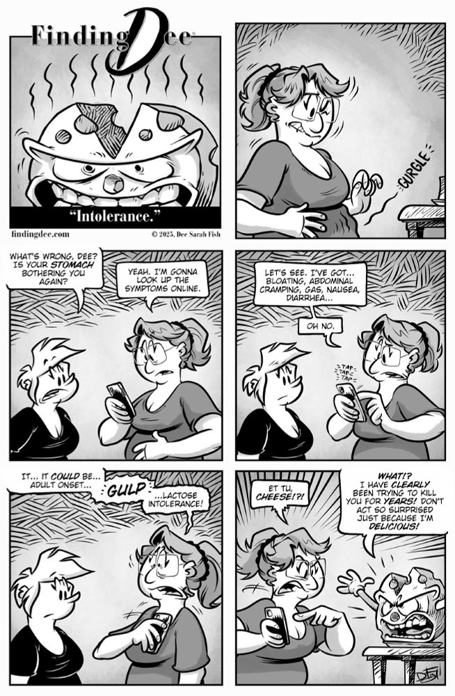 Finding Dee: Intolerance.

Panel 1: A wheel of cheese with an angry face, clenched teeth, and stink lines rising from it.

Panel 2: Dee holds her stomach with one hand while a “gurgle” sound effect appears, looking uncomfortable.

Panel 3: Heidi says, “What’s wrong, Dee? Is your stomach bothering you again?” Dee, holding a phone, replies, “Yeah. I’m gonna look up the symptoms online.”

Panel 4: Dee reads from her phone: “Let’s see. I’ve got… bloating, abdominal cramping, gas, nausea, diarrhea…” She then says, “Oh no.” Heidi looks concerned.

Panel 5: Dee says, “It… it could be… adult onset…” then, in bold with a gulp sound effect, “…lactose intolerance!”

Panel 6: Dee, pointing accusingly, shouts, “Et tu, cheese!?!” The angry cheese wheel yells back, “WHAT!? I have clearly been trying to kill you for years! Don’t act so surprised just because I’m delicious!”