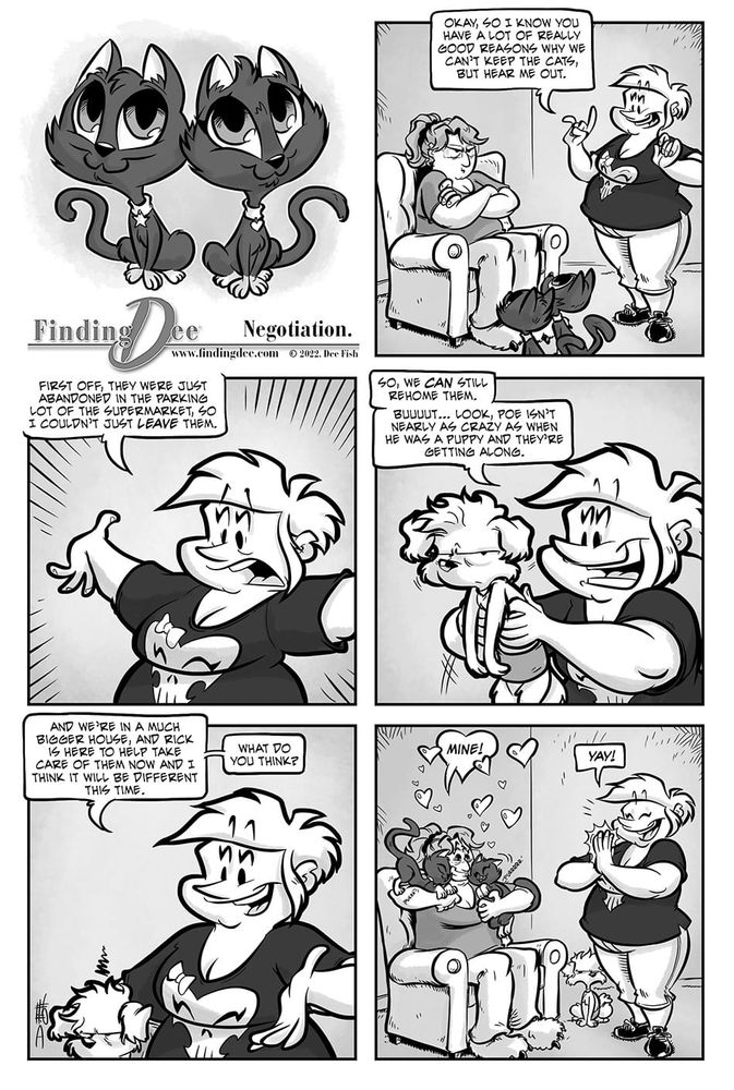 Finding Dee – Negotiation

Panel 1: Two adorable gray kittens sit side by side, looking innocent.

Panel 2: Heidi is smiling and gesturing while speaking. She stands beside Dee sitting in a chair with crossed arms, looking skeptical. The two black kittens are near their feet. Heidi says, “Okay, so I know you have a lot of really good reasons why we can’t keep the cats, but hear me out.”

Panel 3: Heidi, animatedly explaining, says, “First off, they were just abandoned in the parking lot of the supermarket, so I couldn’t just leave them.”

Panel 4: Heidi holds up their poodle, Poe, like a baby while speaking with a hopeful smile. Poe looks irritated. She says, “So, we can still rehome them. Buuuut… look, Poe isn’t nearly as crazy as when he was a puppy and they’re getting along.”

Panel 5: Heidi tucks the irritated dog under her arm and continues, “And we’re in a much bigger house, and Rick is here to help take care of them now, and I think it will be different this time.” She asks, “What do you think?”

Panel 6:Dee, with the cats all over her, now hugs both kittens happily with hearts around their head and exclaims, “MINE!” Heidi, clapping with joy, says “YAY!”

