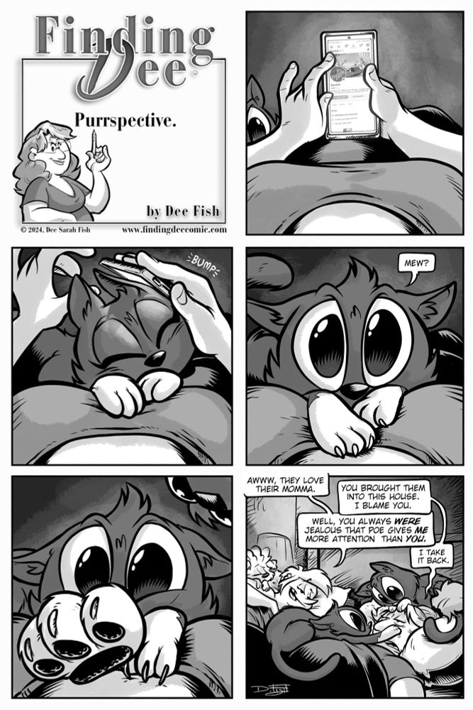 Title panel: "Finding Dee – Purrspective. By Dee Fish." Panel 1: Dee is lying on her back, looking at her phone, scrolling through social media. In the corner, you can see a kitty head peaking in.Panel 2: A cat (Mewsikeen) jumps up and bumps Dee’s phone with its head.Panel 3: Mewsikeen stares up at Dee with wide, innocent eyes and says, "Mew?"Panel 4: Close-up of the kitty paw reaching forward, still looking up lovingly.Panel 5: Dee is now surrounded by multiple cats, all cuddled up on her chest and lap. Laying next to her, with Poe resting on her chest, Heidi says, “Awww, they love their momma.”
Dee replies, “You brought them into this house. I blame you.”
Heidi responds, “Well, you always were jealous that Poe gives me more attention than you.”
Dee answers, “I take it back.”
