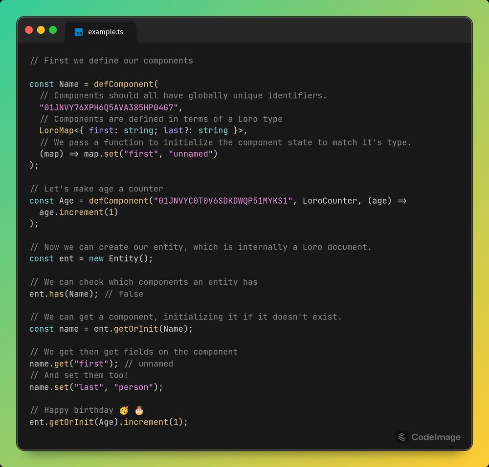Code screenshot:

// First we define our components

const Name = defComponent(
  // Components should all have globally unique identifiers.
  "01JNVY76XPH6Q5AVA385HP04G7",
  // Components are defined in terms of a Loro type
  LoroMap<{ first: string; last?: string }>,
  // We pass a function to initialize the component state to match it's type.
  (map) => map.set("first", "unnamed")
);

// Let's make age a counter
const Age = defComponent("01JNVYC0T0V6SDKDWQP51MYKS1", LoroCounter, (age) =>
  age.increment(1)
);

// Now we can create our entity, which is internally a Loro document.
const ent = new Entity();

// We can check which components an entity has
ent.has(Name); // false

// We can get a component, initializing it if it doesn't exist.
const name = ent.getOrInit(Name);

// We get then get fields on the component
name.get("first"); // unnamed
// And set them too!
name.set("last", "person");

// Happy birthday 🥳 🎂
ent.getOrInit(Age).increment(1);