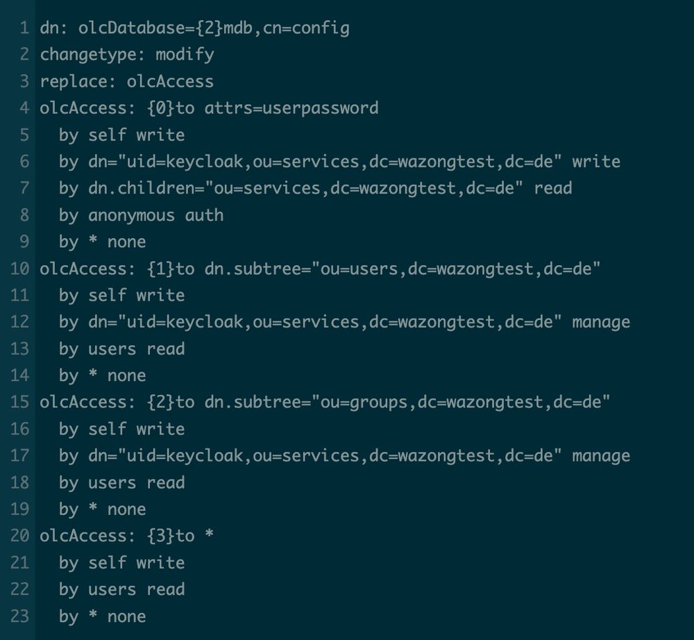 dn: olcDatabase={2}mdb,cn=config
changetype: modify
replace: olcAccess
olcAccess: {0}to attrs=userpassword
  by self write
  by dn="uid=keycloak,ou=services,dc=wazongtest,dc=de" write
  by dn.children="ou=services,dc=wazongtest,dc=de" read
  by anonymous auth
  by * none
olcAccess: {1}to dn.subtree="ou=users,dc=wazongtest,dc=de"
  by self write 
  by dn="uid=keycloak,ou=services,dc=wazongtest,dc=de" manage
  by users read
  by * none
olcAccess: {2}to dn.subtree="ou=groups,dc=wazongtest,dc=de"
  by self write 
  by dn="uid=keycloak,ou=services,dc=wazongtest,dc=de" manage
  by users read
  by * none
olcAccess: {3}to *
  by self write
  by users read
  by * none