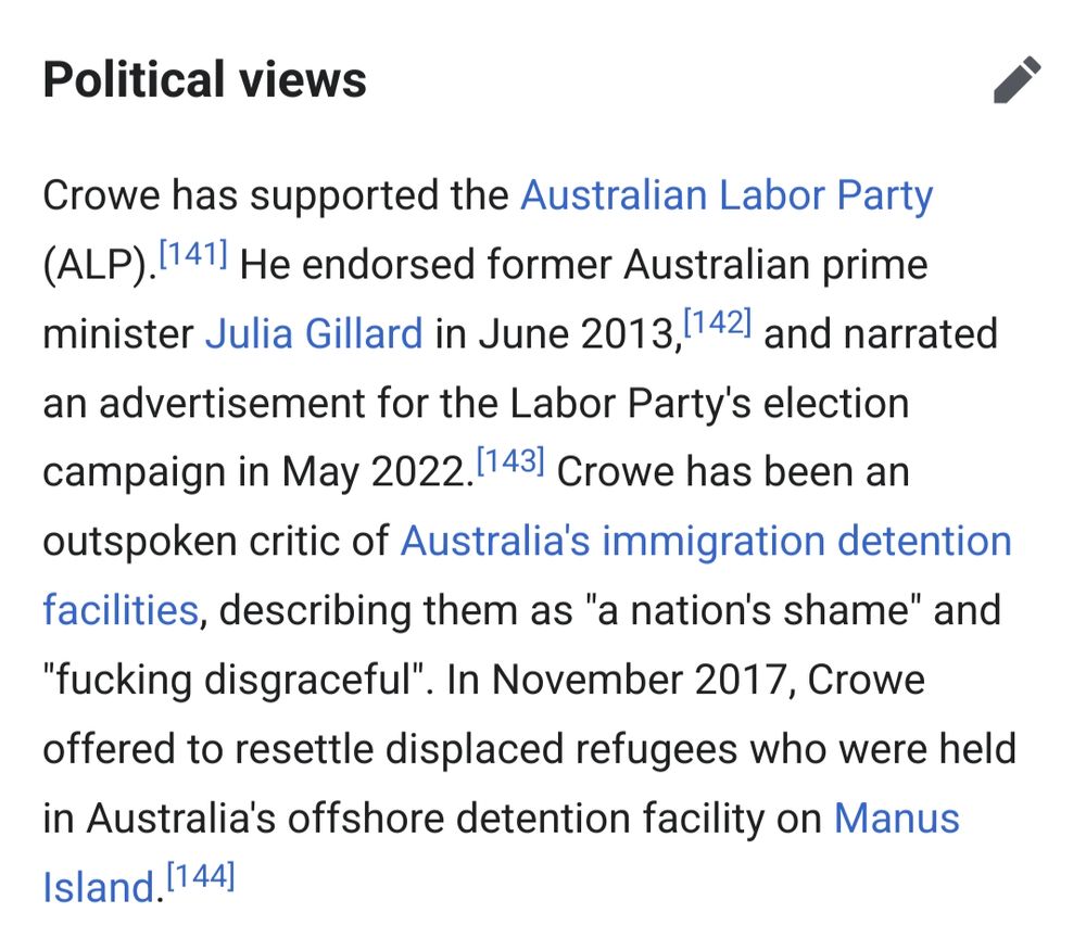 Political views

Crowe has supported the Australian Labor Party (ALP). [141] He endorsed former Australian prime minister Julia Gillard in June 2013, [142] and narrated an advertisement for the Labor Party's election campaign in May 2022. [143] Crowe has been an outspoken critic of Australia's immigration detention facilities, describing them as "a nation's shame" and "fucking disgraceful". In November 2017, Crowe offered to resettle displaced refugees who were held in Australia's offshore detention facility on Manus Island. [144] 