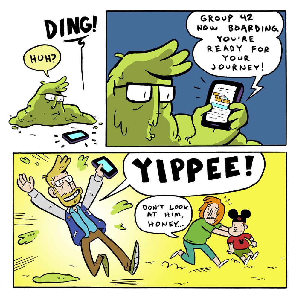 Comic

Panel 1: Still a slug monster I look down at my phone on the ground.

Phone: DING!

Pranas: Huh?

Panel 2: Still the slug, I hold up the phone. 

Phone: Group 42 now boarding. You’re ready for your journey!

Panel 3: I explode out of my slug self, back to normal. A mom shield her young son away from me. 

Pranas: YIPPEE!

Mom: Don’t look at him, honey…