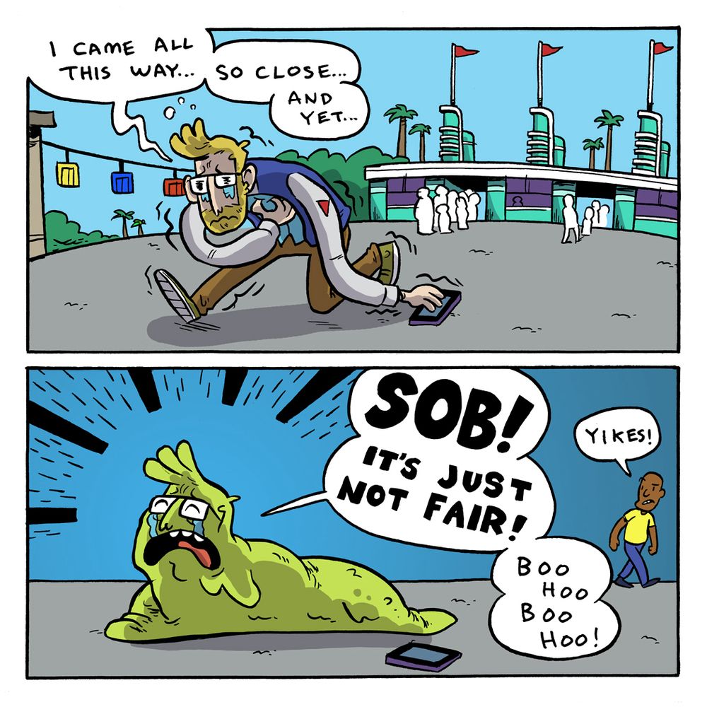 Comic

Panel 1: Devastated I walk out the entrance of Hollywood Studios. I’m hunched over, one hand clenched my heart, the other like a long noodle drags on the ground.

Pranas: I came all this way… So close… And yet…

Panel 2: I turn into a crying, crawling slug monster. A man walks behind me, with a disappointed look. 

Pranas: SOB! IT’S JUST NOT FAIR! BOO HOO BOO HOO!

Guy: Yikes!