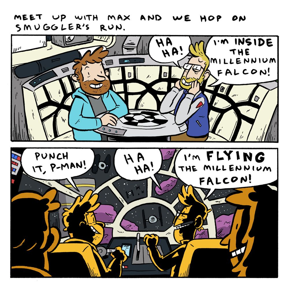 Comic

Panel 1: Max and I sit in the waiting area for the Smugglers Run ride.

Caption: Meet up with Max and we hop on Smuggler’s Run.

Pranas: Ha ha! I’m INSIDE the Millennium Falcon!

Panel 2: We are now in the cockpit of the ride. Max and I are in the pilot seats. TIE Fighters are on the view screen. 

Max: Punch it, P-Man!

Pranas: Ha ha! I’m FLYING the Millennium Falcon! 