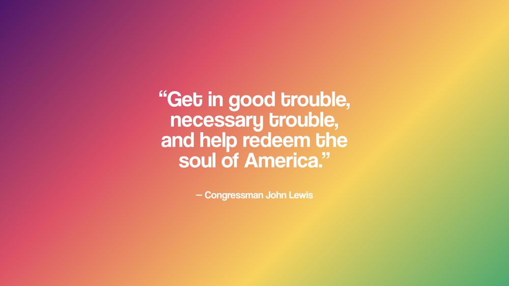 "Get in good trouble, necessary trouble, and help redeem the soul of America." - Congressman John Lewis