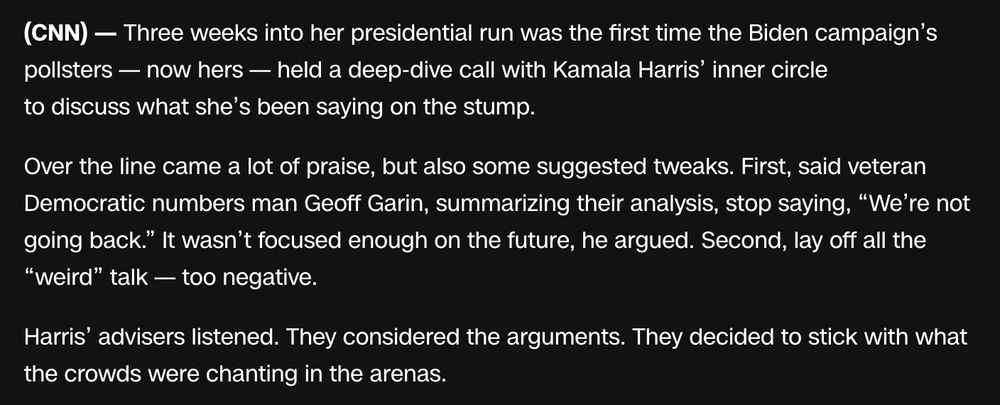 Three weeks into her presidential run was the first time the Biden campaign’s pollsters — now hers — held a deep-dive call with Kamala Harris’ inner circle to discuss what she’s been saying on the stump.

Over the line came a lot of praise, but also some suggested tweaks. First, said veteran Democratic numbers man Geoff Garin, summarizing their analysis, stop saying, “We’re not going back.” It wasn’t focused enough on the future, he argued. Second, lay off all the “weird” talk — too negative.

Harris’ advisers listened. They considered the arguments. They decided to stick with what the crowds were chanting in the arenas.