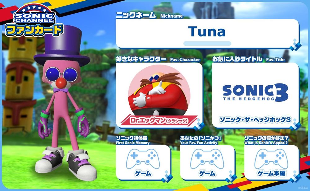 My fan card that was made on Sonic Channel, an official Japanese site for Sonic the Hedgehog. It features a background with Green Hill from Generations, and a pink bear avatar with a white muzzle created like they came from Forces. The bear has a red clown nose, a purple top hat, a purple bow tie at the "neck" and blue circular glasses similar to Eggman's. They also have purple gloves with green skeleton hand decals on them and a green wrist band around the gloves. Finally, the avatar is wearing black sneakers with purple shoelaces.

On the card is more information, which is as follows:

Nickname: Tuna

Fav. Character: Dr. Eggman (Classic)

Fav. Title (game): Sonic the Hedgehog 3

First Sonic Memory: Game

Your Fav. Fan Activity: Game

What is Sonic's Appeal?: Main Game