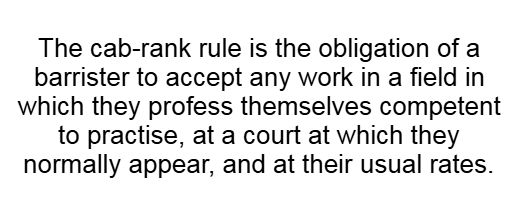 The cab-rank rule is the obligation of a barrister to accept any work in a field in which they profess themselves competent to practise, at a court at which they normally appear, and at their usual rates.