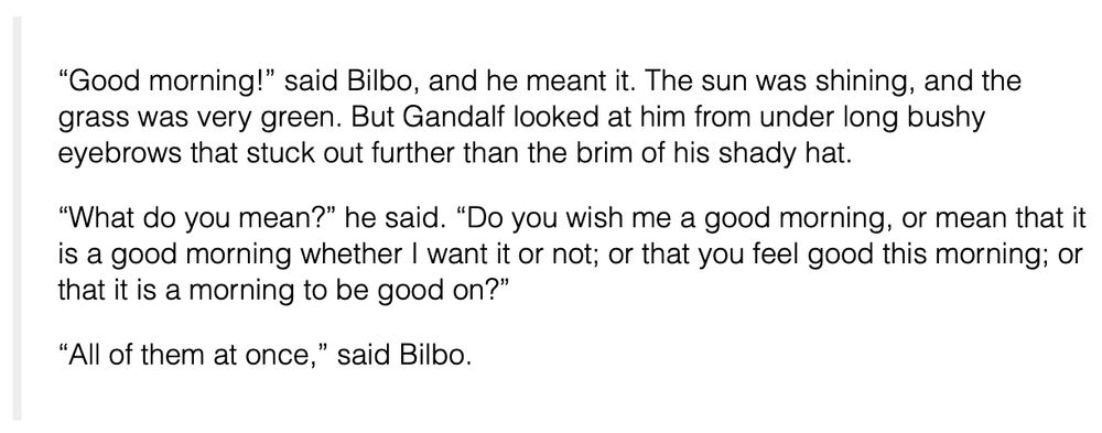 “Good morning!” said Bilbo, and he meant it. The sun was shining, and the grass was very green. But Gandalf looked at him from under long bushy eyebrows that stuck out further than the brim of his shady hat.

“What do you mean?” he said. “Do you wish me a good morning, or mean that it is a good morning whether I want it or not; or that you feel good this morning; or that it is a morning to be good on?”

“All of them at once,” said Bilbo.