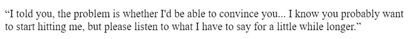 “I told you, the problem is whether I'd be able to convince you... I know you probably want to start hitting me, but please listen to what I have to say for a little while longer.” 