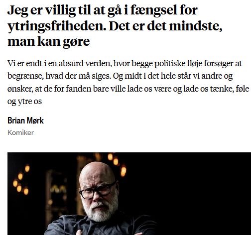 Debatindlæg i Information

Titel: Jeg er villig til at gå i fængsel for ytringsfriheden. Det er det mindste, man kan gøre

Underrubrik: Vi er endt i en absurd verden, hvor begge politiske fløje forsøger at begrænse, hvad der må siges. Og midt i det hele står vi andre og ønsker, at de for fanden bare ville lade os være og lade os tænke, føle og ytre os

Skrevet af:
Brian Mørk
Komiker
