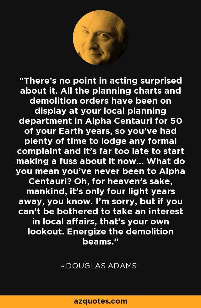 Quote from Douglas Adam - Extract from HItchhiker's Guide to the Galaxy
“There’s no point in acting surprised about it. All the planning charts and demolition orders have been on display at your local planning department in Alpha Centauri for 50 of your Earth years, so you’ve had plenty of time to lodge any formal complaint and it’s far too late to start making a fuss about it now. … What do you mean you’ve never been to Alpha Centauri? Oh, for heaven’s sake, mankind, it’s only four light years away, you know. I’m sorry, but if you can’t be bothered to take an interest in local affairs, that’s your own lookout. Energize the demolition beams.”