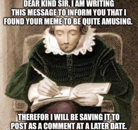 An image of a medieval writer stating

DEAR KIND SIR, I AM WRITING THIS MESSAGE TO INFORM YOU THAT I FOUND YOUR MEME TO BE QUITE AMUSING.

THEREFOR I WILL BE SAVING IT TO POST AS A COMMENT AT A LATER DATE