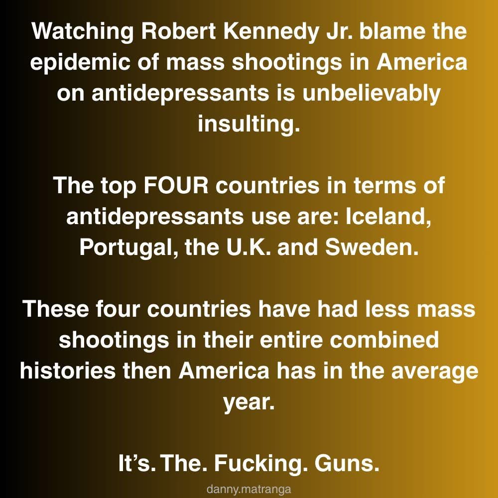 Watching Robert Kennedy Jr. blame the epidemic of mass shootings in America on antidepressants is unbelievably insulting.
The top FOUR countries in terms of antidepressants use are: Iceland, Portugal, the U.K. and Sweden.
These four countries have had less mass shootings in their entire combined histories then America has in the average year.
It's. The. Fucking. Guns.
danny.matranga
