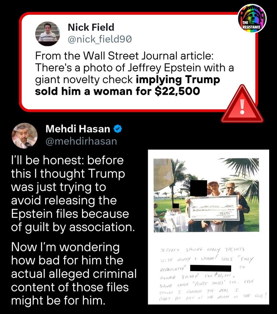 Nick Field
@nick_field90
From the Wall Street Journal article:
There's a photo of Jeffrey Epstein with a giant novelty check implying Trump sold him a woman for $22,500
THE RESISTANCE
Mehdi Hasan
@mehdirhasan
I'll be honest: before this I thought Trump was just trying to avoid releasing the Epstein files because of guilt by association.
Now I'm wondering how bad for him the actual alleged criminal content of those files might be for him.
MEMINAIPNIN:2250-
JEFFREY SIOWINE EARLY TALENTS
WITH MONEY I WOMEN! sOuS "
FVLLY
DEFRCCATO"
TO
DONALD TAVAP FOR 112,500.
SIONOR CARLY "PEOPLE SELLS" TOO, EriN
THOVEN I HANDLER THE DEAL I
DIONI GOT ANY OF THE MONEY ON THE CAL!
