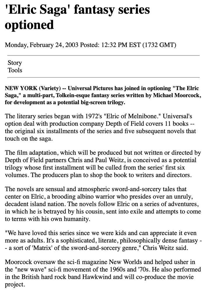 CNN, 2/24/2003

NEW YORK (Variety) -- Universal Pictures has joined in optioning "The Elric Saga," a multi-part, Tolkein-esque fantasy series written by Michael Moorcock, for development as a potential big-screen trilogy.

The literary series began with 1972's "Elric of Melnibone." Universal's option deal with production company Depth of Field covers 11 books -- the original six installments of the series and five subsequent novels that touch on the saga.

The film adaptation, which will be produced but not written or directed by Depth of Field partners Chris and Paul Weitz, is conceived as a potential trilogy whose first installment will be culled from the series' first six volumes. The producers plan to shop the book to writers and directors.

The novels are sensual and atmospheric sword-and-sorcery tales that center on Elric, a brooding albino warrior who presides over an unruly, decadent island nation. The novels follow Elric on a series of adventures, in which he is betrayed by his cousin, sent into exile and attempts to come to terms with his own humanity.

"We have loved this series since we were kids and can appreciate it even more as adults. It's a sophisticated, literate, philosophically dense fantasy -- a sort of 'Matrix' of the sword-and-sorcery genre," Chris Weitz said.

Moorcock oversaw the sci-fi magazine New Worlds and helped usher in the "new wave" sci-fi movement of the 1960s and '70s. He also performed in the British hard rock band Hawkwind and will co-produce the movie project. 