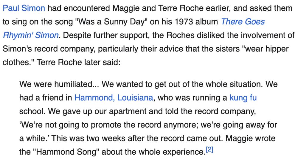 Paul Simon had encountered Maggie and Terre Roche earlier, and asked them to sing on the song "Was a Sunny Day" on his 1973 album There Goes Rhymin' Simon. Despite further support, the Roches disliked the involvement of Simon's record company, particularly their advice that the sisters "wear hipper clothes." Terre Roche later said:

We were humiliated... We wanted to get out of the whole situation. We had a friend in Hammond, Louisiana, who was running a kung fu school. We gave up our apartment and told the record company, ‘We’re not going to promote the record anymore; we’re going away for a while.’ This was two weeks after the record came out. Maggie wrote the "Hammond Song" about the whole experience.[2]
