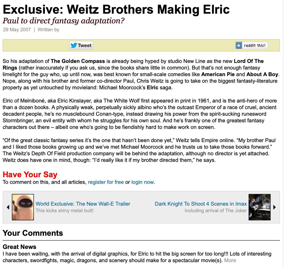 Empire, 5/29/2007

Exclusive: Weitz Brothers Making Elric
Paul to direct fantasy adaptation?

So his adaptation of The Golden Compass is already being hyped by studio New Line as the new Lord Of The Rings (rather inaccurately if you ask us, since the books share little in common). But that’s not enough fantasy limelight for the guy who, up until now, was best known for small-scale comedies like American Pie and About A Boy. Nope, along with his brother and former co-director Paul, Chris Weitz is going to take on the biggest fantasty-literature property as yet untouched by movieland: Michael Moorcock’s Elric saga.

Elric of Melniboné, aka Elric Kinslayer, aka The White Wolf first appeared in print in 1961, and is the anti-hero of more than a dozen books. A physically weak, perpetually sickly albino who’s the outcast Emperor of a race of cruel, ancient decadent people, he’s no musclebound Conan-type, instead drawing his power from the spirit-sucking runesword Stormbringer, an evil entity with whom he struggles for his own soul. And he’s frankly one of the greatest fantasy characters out there – albeit one who’s going to be fiendishly hard to make work on screen.

“Of the great classic fantasy series it’s the one that hasn’t been done yet,” Weitz tells Empire online. “My brother Paul and I liked those books growing up and we’ve met Michael Moorcock and he trusts us to take those books forward.” The Weitz’s Depth Of Field production company will be behind the adaptation, although no director is yet attached. Weitz does have one in mind, though: “I’d really like it if my brother directed them,” he says.
