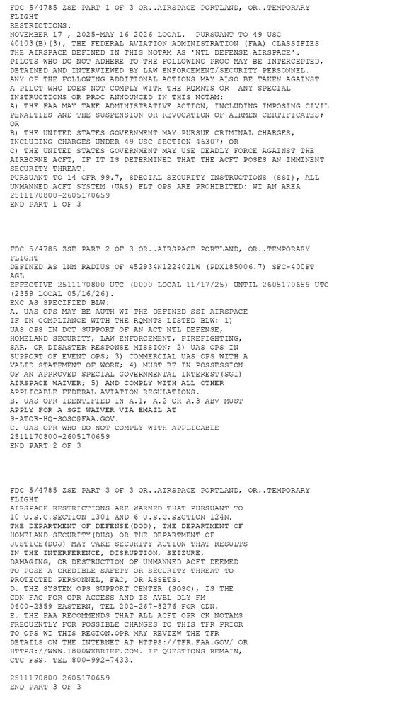 FDC 5/4785 ZSE PART 1 OF 3 OR..AIRSPACE PORTLAND, OR..TEMPORARY
 FLIGHT
RESTRICTIONS.  
      NOVEMBER 17 , 2025-MAY 16 2026 LOCAL.  PURSUANT TO 49 USC 
40103(B)(3), THE FEDERAL AVIATION ADMINISTRATION (FAA) CLASSIFIES 
THE AIRSPACE DEFINED IN THIS NOTAM AS 'NTL DEFENSE AIRSPACE'. 
PILOTS WHO DO NOT ADHERE TO THE FOLLOWING PROC MAY BE INTERCEPTED, 
DETAINED AND INTERVIEWED BY LAW ENFORCEMENT/SECURITY PERSONNEL. 
ANY OF THE FOLLOWING ADDITIONAL ACTIONS MAY ALSO BE TAKEN AGAINST 
A PILOT WHO DOES NOT COMPLY WITH THE RQMNTS OR  ANY SPECIAL 
INSTRUCTIONS OR PROC ANNOUNCED IN THIS NOTAM: 
A) THE FAA MAY TAKE ADMINISTRATIVE ACTION, INCLUDING IMPOSING CIVIL 
PENALTIES AND THE SUSPENSION OR REVOCATION OF AIRMEN CERTIFICATES; 
OR  
B) THE UNITED STATES GOVERNMENT MAY PURSUE CRIMINAL CHARGES, 
INCLUDING CHARGES UNDER 49 USC SECTION 46307; OR  
C) THE UNITED STATES GOVERNMENT MAY USE DEADLY FORCE AGAINST THE 
AIRBORNE ACFT, IF IT IS DETERMINED THAT THE ACFT POSES AN IMMINENT 
SECURITY THREAT.   
PURSUANT TO 14 CFR 99.7, SPECIAL SECURITY INSTRUCTIONS (SSI), ALL 
UNMANNED ACFT SYSTEM (UAS) FLT OPS ARE PROHIBITED: WI AN AREA 
2511170800-2605170659
END PART 1 OF 3




FDC 5/4785 ZSE PART 2 OF 3 OR..AIRSPACE PORTLAND, OR..TEMPORARY
 FLIGHT
DEFINED AS 1NM RADIUS OF 452934N1224021W (PDX185006.7) SFC-400FT 
AGL  
EFFECTIVE 2511170800 UTC (0000 LOCAL 11/17/25) UNTIL 2605170659 UTC 
(2359 LOCAL 05/16/26).  
 EXC AS SPECIFIED BLW:
A. UAS OPS MAY BE AUTH WI THE DEFINED SSI AIRSPACE
   IF IN COMPLIANCE WITH THE RQMNTS LISTED BLW: 1) 
   UAS OPS IN DCT SUPPORT OF AN ACT NTL DEFENSE,
   HOMELAND SECURITY, LAW ENFORCEMENT, FIREFIGHTING,
   SAR, OR DISASTER RESPONSE MISSION; 2) UAS OPS IN
   SUPPORT OF EVENT OPS; 3) COMMERCIAL UAS OPS WITH A
   VALID STATEMENT OF WORK; 4) MUST BE IN POSSESSION
   OF AN APPROVED SPECIAL GOVERNMENTAL INTEREST(SGI)
   AIRSPACE WAIVER; 5) AND COMPLY WITH ALL OTHER
   APPLICABLE FEDERAL AVIATION REGULATIONS.
B. UAS OPR IDENTIFIED IN A.1, A.2 OR A.3 ABV MUST
   APPLY FOR A SGI WAIVER VIA EMAIL AT
   9-ATOR-HQ-SOSC@FAA.GOV.
C. UAS OPR WHO DO NOT COMPLY WITH APPLICABLE
2511170800-2605170659
END PART 2 OF 3




FDC 5/4785 ZSE PART 3 OF 3 OR..AIRSPACE PORTLAND, OR..TEMPORARY
 FLIGHT
   AIRSPACE RESTRICTIONS ARE WARNED THAT PURSUANT TO
   10 U.S.C.SECTION 130I AND 6 U.S.C.SECTION 124N,
   THE DEPARTMENT OF DEFENSE(DOD), THE DEPARTMENT OF
   HOMELAND SECURITY(DHS) OR THE DEPARTMENT OF
   JUSTICE(DOJ) MAY TAKE SECURITY ACTION THAT RESULTS
   IN THE INTERFERENCE, DISRUPTION, SEIZURE,
   DAMAGING, OR DESTRUCTION OF UNMANNED ACFT DEEMED
   TO POSE A CREDIBLE SAFETY OR SECURITY THREAT TO
   PROTECTED PERSONNEL, FAC, OR ASSETS.
D. THE SYSTEM OPS SUPPORT CENTER (SOSC), IS THE
   CDN FAC FOR OPR ACCESS AND IS AVBL DLY FM
   0600-2359 EASTERN, TEL 202-267-8276 FOR CDN.
E. THE FAA RECOMMENDS THAT ALL ACFT OPR CK NOTAMS
   FREQUENTLY FOR POSSIBLE CHANGES TO THIS TFR PRIOR
   TO OPS WI THIS REGION.OPR MAY REVIEW THE TFR
   DETAILS ON THE INTERNET AT HTTPS://TFR.FAA.GOV/ OR
   HTTPS://WWW.1800WXBRIEF.COM. IF QUESTIONS REMAIN,
   CTC FSS, TEL 800-992-7433.
 
2511170800-2605170659
END PART 3 OF 3