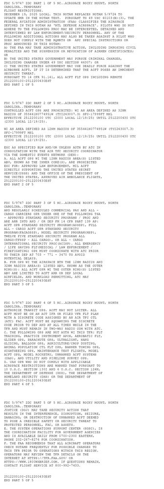 FDC 5/9747 ZDC PART 1 OF 5 NC..AIRSPACE ROCKY MOUNT, NORTH
 CAROLINA..TEMPORARY
FLIGHT RESTRICTIONS.  
      DECEMBER 19, 2025 LOCAL. THIS NOTAM REPLACES NOTAM 5/9724 TO 
UPDATE NMR IN THE NOTAM TEXT.  PURSUANT TO 49 USC 40103(B)(3), THE 
FEDERAL AVIATION ADMINISTRATION (FAA) CLASSIFIES THE AIRSPACE 
DEFINED IN THIS NOTAM AS 'NTL DEFENSE AIRSPACE'. PILOTS WHO DO NOT 
ADHERE TO THE FOLLOWING PROC MAY BE INTERCEPTED, DETAINED AND 
INTERVIEWED BY LAW ENFORCEMENT/SECURITY PERSONNEL. ANY OF THE 
FOLLOWING ADDITIONAL ACTIONS MAY ALSO BE TAKEN AGAINST A PILOT WHO 
DOES NOT COMPLY WITH THE RQMNTS OR  ANY SPECIAL INSTRUCTIONS OR 
PROC ANNOUNCED IN THIS NOTAM: 
A) THE FAA MAY TAKE ADMINISTRATIVE ACTION, INCLUDING IMPOSING CIVIL 
PENALTIES AND THE SUSPENSION OR REVOCATION OF AIRMEN CERTIFICATES; 
OR  
B) THE UNITED STATES GOVERNMENT MAY PURSUE CRIMINAL CHARGES, 
INCLUDING CHARGES UNDER 49 USC SECTION 46307; OR  
C) THE UNITED STATES GOVERNMENT MAY USE DEADLY FORCE AGAINST THE 
AIRBORNE ACFT, IF IT IS DETERMINED THAT THE ACFT POSES AN IMMINENT 
SECURITY THREAT.   
PURSUANT TO 14 CFR 91.141, ALL ACFT FLT OPS INCLUDING REMOTE 
2512200100-2512200430EST
END PART 1 OF 5




FDC 5/9747 ZDC PART 2 OF 5 NC..AIRSPACE ROCKY MOUNT, NORTH
 CAROLINA..TEMPORARY
CONTROLLED ACFT OPS ARE PROHIBITED: WI AN AREA DEFINED AS 32NM 
RADIUS OF 355441N0774951W (TYI243007.3) SFC-17999FT MSL  
EFFECTIVE 2512200100 UTC (2000 LOCAL 12/19/25) UNTIL 2512200430 UTC 
(2330 LOCAL 12/19/25).  

WI AN AREA DEFINED AS 12NM RADIUS OF 355441N0774951W (TYI243007.3) 
SFC-17999FT MSL  
EFFECTIVE 2512200100 UTC (2000 LOCAL 12/19/25) UNTIL 2512200430 UTC 
(2330 LOCAL 12/19/25). 

EXC AS SPECIFIED BLW AND/OR UNLESS AUTH BY ATC IN
CONSULTATION WITH THE AIR TFC SECURITY COORDINATOR
VIA THE DOMESTIC EVENTS NETWORK (DEN):
A. ALL ACFT OPS WI THE 12NM RADIUS AREA(S) LISTED
   ABV, KNOWN AS THE INNER CORE(S), ARE PROHIBITED
   EXC FOR: APPROVED LAW ENFORCEMENT, MIL ACFT
   DIRECTLY SUPPORTING THE UNITED STATES SECRET
   SERVICE(USSS) AND THE OFFICE OF THE PRESIDENT OF
   THE UNITED STATES, APPROVED AIR AMBULANCE FLIGHTS,
2512200100-2512200430EST
END PART 2 OF 5




FDC 5/9747 ZDC PART 3 OF 5 NC..AIRSPACE ROCKY MOUNT, NORTH
 CAROLINA..TEMPORARY
   AND REGULARLY SCHEDULED COMMERCIAL PAX AND ALL -
   CARGO CARRIERS OPR UNDER ONE OF THE FOLLOWING TSA
   - APPROVED STANDARD SECURITY PROGRAMS / PROC AND
   ARE ARR INTO AND / OR DEP FM 14 CFR PART 139 AP:
   ACFT OPR STANDARD SECURITY PROGRAM(AOSSP), FULL
   ALL - CARGO ACFT OPR STANDARD SECURITY
   PROGRAM(FACAOSSP), MODEL SECURITY PROGRAM(MSP),
   TWELVE FIVE STANDARD SECURITY PROGRAM ALL
   CARGO(TFSSP - ALL CARGO), OR ALL - CARGO
   INTERNATIONAL SECURITY PROC(ACISP). ALL EMERGENCY
   / LIFE SAVING FLT(MEDICAL / LAW ENFORCEMENT /
   FIREFIGHTING) OPS MUST COORDINATE WITH ATC PRIOR
   TO THEIR DEP AT 703 - 771 - 3470 TO AVOID
   POTENTIAL DELAYS.
B. FOR OPS WI THE AIRSPACE BTN THE 12NM RADIUS AND
   32NM RADIUS AREA(S) LISTED ABV, KNOWN AS THE OUTER
   RING(S): ALL ACFT OPR WI THE OUTER RING(S) LISTED
   ABV ARE LIMITED TO ACFT ARR OR DEP LOCAL
   AIRFIELDS, AND WORKLOAD PERMITTING, ATC MAY
2512200100-2512200430EST
END PART 3 OF 5




FDC 5/9747 ZDC PART 4 OF 5 NC..AIRSPACE ROCKY MOUNT, NORTH
 CAROLINA..TEMPORARY
   AUTHORIZE TRANSIT OPS. ACFT MAY NOT LOITER. ALL
   ACFT MUST BE ON AN ACT IFR OR FILED VFR FLT PLAN
   WITH A DISCRETE CODE ASSIGNED BY AN AIR TFC CTL
   (ATC) FAC. ACFT MUST BE SQUAWKING THE DISCRETE
   CODE PRIOR TO DEP AND AT ALL TIMES WHILE IN THE
   TFR AND MUST REMAIN IN TWO-WAY RADIO COM WITH ATC.
C. THE FOLLOWING OPS ARE NOT AUTH WI THIS TFR: FLT
   TRAINING, PRACTICE INSTRUMENT APCH, AEROBATIC FLT,
   GLIDER OPS, PARACHUTE OPS, ULTRALIGHT, HANG
   GLIDING, BALLOON OPS, AGRICULTURE/CROP DUSTING,
   ANIMAL POPULATION CTL FLT OPS, BANNER TOWING OPS,
   SIGHTSEEING OPS, MAINTENANCE TEST FLIGHTS, MODEL
   ACFT OPS, MODEL ROCKETRY, UNMANNED ACFT SYSTEMS
   (UAS), AND UTILITY AND PIPELINE SURVEY OPS.
D. UAS OPR WHO DO NOT COMPLY WITH APPLICABLE
   AIRSPACE RESTRICTIONS ARE WARNED THAT PURSUANT TO
   10 U.S.C. SECTION 130I AND 6 U.S.C. SECTION 124N,
   THE DEPARTMENT OF DEFENSE (DOD), THE DEPARTMENT OF
   HOMELAND SECURITY (DHS) OR THE DEPARTMENT OF
2512200100-2512200430EST
END PART 4 OF 5




FDC 5/9747 ZDC PART 5 OF 5 NC..AIRSPACE ROCKY MOUNT, NORTH
 CAROLINA..TEMPORARY
   JUSTICE (DOJ) MAY TAKE SECURITY ACTION THAT
   RESULTS IN THE INTERFERENCE, DISRUPTION, SEIZURE,
   DAMAGING, OR DESTRUCTION OF UNMANNED ACFT DEEMED
   TO POSE A CREDIBLE SAFETY OR SECURITY THREAT TO
   PROTECTED PERSONNEL, FAC, OR ASSETS.
E. THE SYSTEM OPERATIONS SUPPORT CENTER (SOSC), IS
   THE COORDINATION FACILITY FOR GOVERNMENT AGENCIES
   AND IS AVAILABLE DAILY FROM 0700-2300 EASTERN,
   PHONE 202-267-8276 FOR COORDINATION.
F. THE FAA RECOMMENDS THAT ALL AIRCRAFT OPERATORS
   CHECK NOTAMS FREQUENTLY FOR POSSIBLE CHANGES TO
   THIS TFR PRIOR TO OPERATIONS WITHIN THIS REGION.
   OPERATORS MAY REVIEW THE TFR DETAILS ON THE
   INTERNET AT HTTPS://TFR.FAA.GOV/ OR
   HTTPS://WWW.1800WXBRIEF.COM. IF QUESTIONS REMAIN,
   CONTACT FLIGHT SERVICE AT 800-992-7433.

 
2512200100-2512200430EST
END PART 5 OF 5