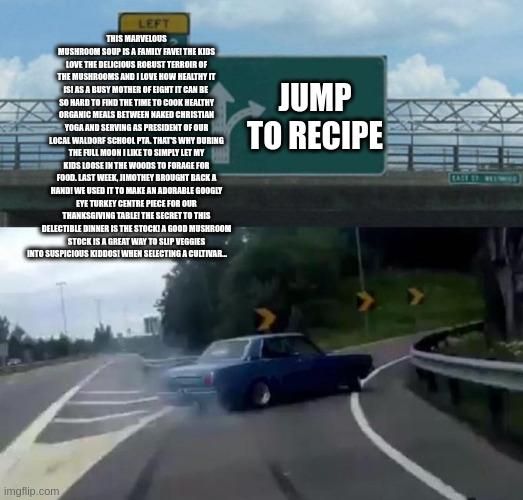 Swerving car meme. Text on right reads "Jump to recipe". Text on left reads "This Marvelous Mushroom Soup is a family fave! The kids love the delicious robust terroir of the mushrooms and I love how healthy it is! As a busy mother of eight it can be  so hard to find the time to cook healthy organic meals between naked Christian yoga and serving as president of our local Waldorf school PTA. That's why during the full moon I like to simply let my kids loose in the woods to forage for food. Last week, Jimothey brought back a hand! We used it to make an adorable googly eye turkey centre piece for our Thanksgiving table! The secret to this delectable dinner is the stock! A good mushroom stock is a great way to slip veggies into suspicious kiddos! When selecting a cultivar..."