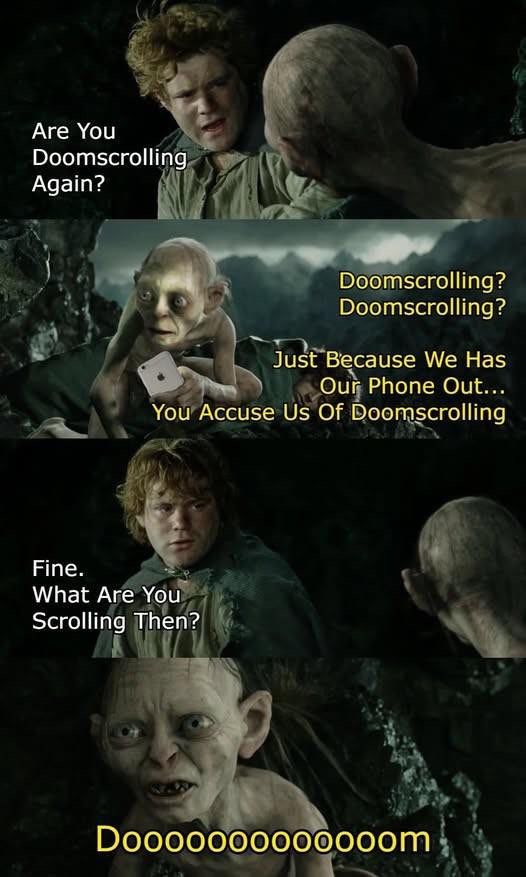 Sam: Are you doomscrolling again?
Golum: Doomscrolling? Doomscrolling? Just because we has our phone out… you accuse us of doomscrolling
Sam: Fine. What are you scrolling then?
Golum: Doooooooom