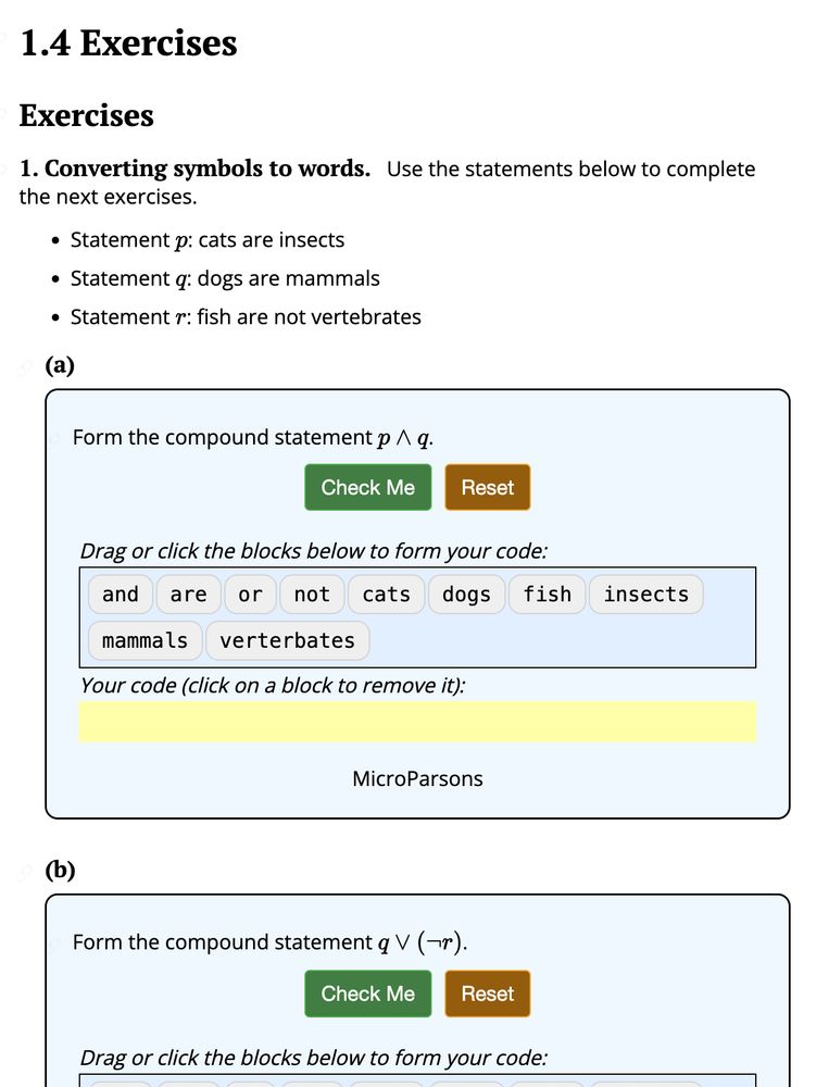 1.4 Exercises
1. Converting symbols to words. Use the statements below to complete the next exercises.
- Statement p: cats are insects
- Statement q: dogs are mammals
- Statement r: fish are not vertebrates

(a) Form the compound statement p (logical and) q.
(drag and drop exercise with the words and, are, or, not, cats, dogs, fish, insects, mammals, vertebrates; a green button labeled Check Me; a brown button labeled Reset)

(b) Form the compound statement q (\logical or) (\logical not) r.
(similar drag and drop exercise, cut off in the screenshot)