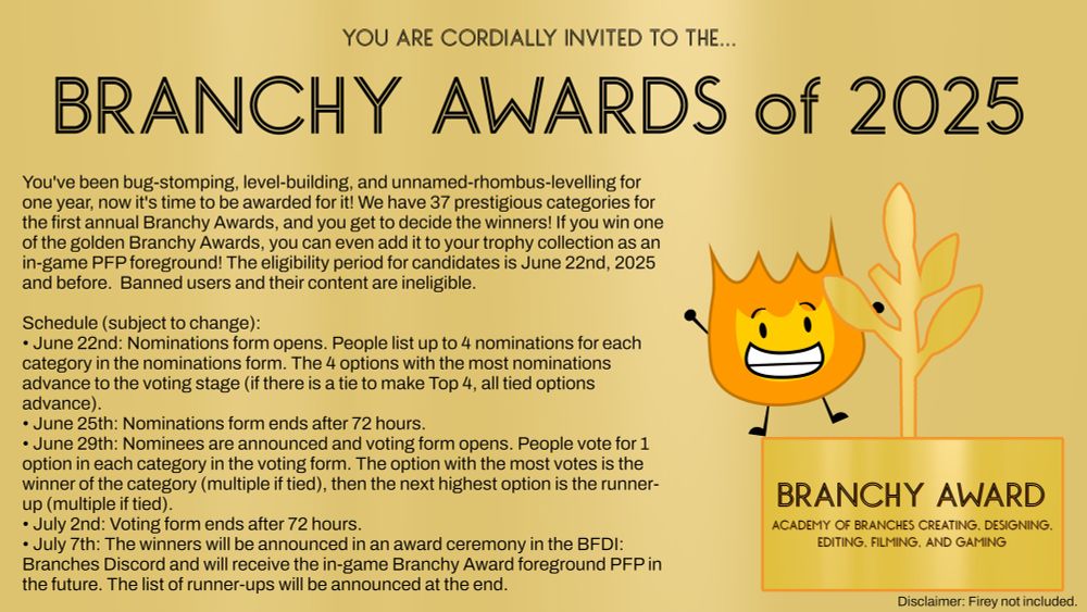 YOU ARE CORDIALLY INVITED TO THE...

BRANCHY AWARDS of 2025

You've been bug-stomping, level-building, and unnamed-rhombus-levelling for one year, now it's time to be awarded for it! We have 37 prestigious categories for the first annual Branchy Awards, and you get to decide the winners! If you win one of the golden Branchy Awards, you can even add it to your trophy collection as an in-game PFP foreground! The eligibility period for candidates is June 22nd, 2025 and before. Banned users and their content are ineligible.

Schedule (subject to change):
• June 22nd: Nominations form opens. People list up to 4 nominations for each category in the nominations form. The 4 options with the most nominations advance to the voting stage (if there is a tie to make Top 4, all tied options advance).
• June 25th: Nominations form ends after 72 hours.
• June 29th: Nominees are announced and voting form opens. People vote for 1 option in each category in the voting form. The option with the most votes is the winner of the category (multiple if tied), then the next highest option is the runner-up (multiple if tied).
• July 2nd: Voting form ends after 72 hours.
• July 7th: The winners will be announced in an award ceremony in the BFDI: Branches Discord and will receive the in-game Branchy Award foreground PFP in the future. The list of runner-ups will be announced at the end.