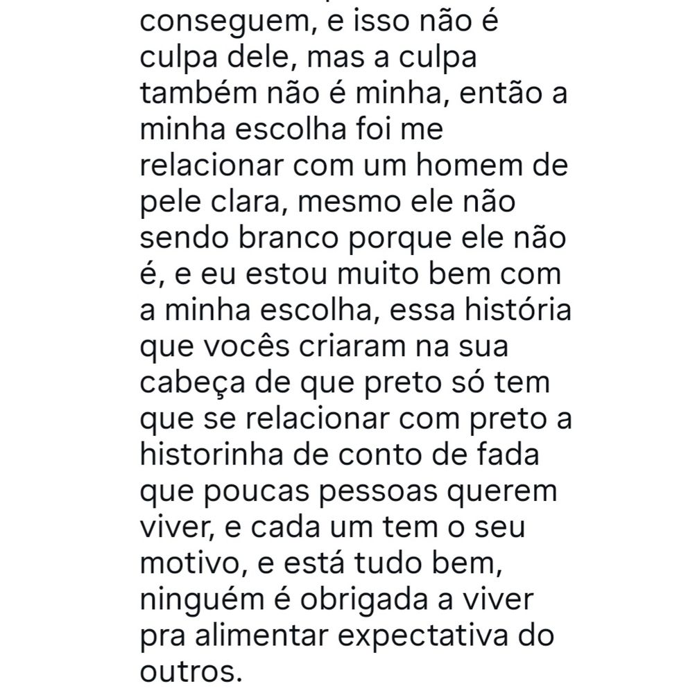 Continuação do comentário:

"... conseguem, e isso não é culpa dele, mas a culpa também não é minha, então a minha escolha foi me relacionar com um homem de pele clara, mesmo ele não sendo branco porque ele não é, e eu estou muito bem com a minha escolha, essa história que vocês criaram na sua cabeça de que preto só tem que se relacionar com preto a historinha de conto de fada que poucas pessoas querem viver, e cada um tem o seu motivo, e está tudo bem, ninguém é obrigada a viver pra alimentar expectativa dos outros"