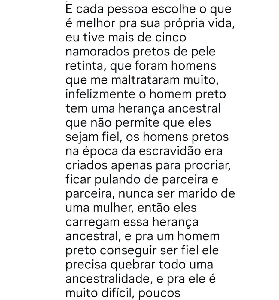 Comentário do Instagram 

"E cada pessoa escolhe o que é melhor pra sua vida, eu tive mais de cinco namorados pretos de pele retinha, que foram homens que me maltrataram muito, infelizmente o homem preto tem uma herança ancestral que não permite que eles sejam fiel, os homens pretos na época da escravidão era criado apenas para procriar, ficar pulando de parceira e parceira, nunca ser marido de uma mulher, então eles carregam essa herança ancestral, e pra um homem preto conseguir ser fiel ele precisa quebrar todo uma ancestralidade, e pra ele é muito difícil, poucos..."