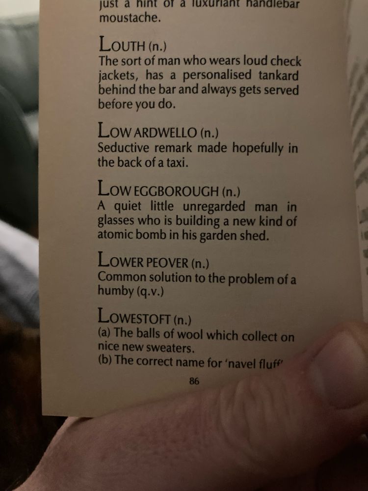 A photograph of a page in the book with the entry for Lower Peover. 

…
just a hint of a luxuriant handlebar moustache.

LoUTH (n.)
The sort of man who wears loud check jackets, has a personalised tankard behind the bar and always gets served before you do

LOW ARDWELLO (n.)
Seductive remark made hopefully in the back of a taxi.

LOW EGGBOROUGH (n.)
A quiet little unregarded man in glasses who is building a new kind of atomic bomb in his garden shed.

LOWER PEOVER (n.)
Common solution to the problem of a humby (q.v.)

LOWESTOFT (n.)
(a) The balls of wool which collect on nice new sweaters.
(b) The correct name for 'navel fluff"
86
…