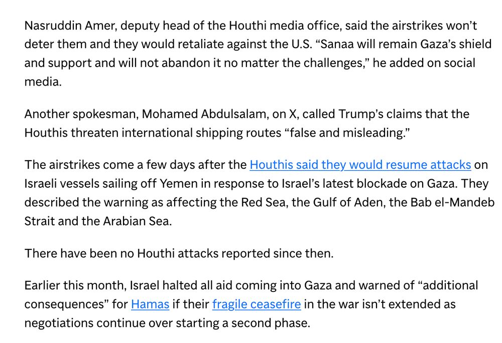 Nasruddin Amer, deputy head of the Houthi media office, said the airstrikes won’t deter them and they would retaliate against the U.S. “Sanaa will remain Gaza’s shield and support and will not abandon it no matter the challenges,” he added on social media.

Another spokesman, Mohamed Abdulsalam, on X, called Trump’s claims that the Houthis threaten international shipping routes “false and misleading.”

The airstrikes come a few days after the Houthis said they would resume attacks on Israeli vessels sailing off Yemen in response to Israel’s latest blockade on Gaza. They described the warning as affecting the Red Sea, the Gulf of Aden, the Bab el-Mandeb Strait and the Arabian Sea.

There have been no Houthi attacks reported since then.

Earlier this month, Israel halted all aid coming into Gaza and warned of “additional consequences” for Hamas if their fragile ceasefire in the war isn’t extended as negotiations continue over starting a second phase.