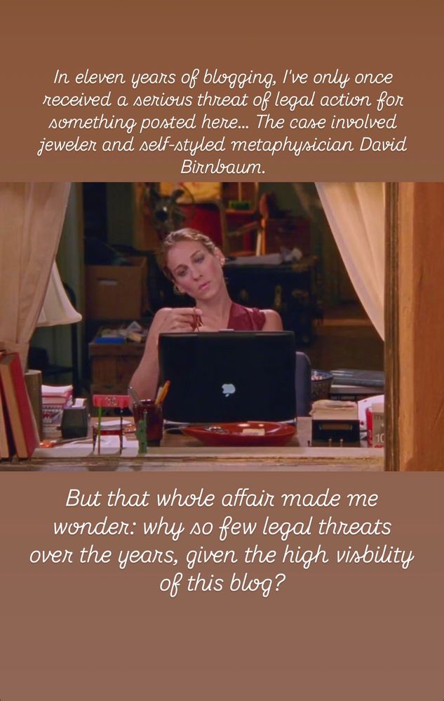 Original Leiterreports Post Text:

David Birnbaum and legal threats-
In eleven years of blogging, I've only once received a serious threat of legal action for something posted here--serious, not in the sense that the claim had any merit, but in that the person making the claim had a real lawyer and there was a real prospect of a nuisance lawsuit being filed.  The case involved jeweler and self-styled metaphysician David Birnbaum…

But that whole affair made me wonder:  why so few legal threats over the years, given the high visbility of this blog?


Text in the style of Carrie Bradshaw, imposed over a photo of Carrie Bradshaw looking contemplative:


In eleven years of blogging, I've only once received a serious threat of legal action for something posted here… The case involved jeweler and self-styled metaphysician David Birnbaum.

But that whole affair made me wonder:  why so few legal threats over the years, given the high visbility of this blog?