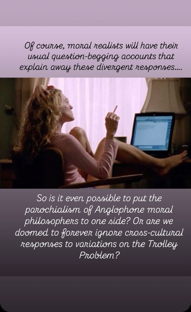 Original Leiterreports post text:

“More evidence for the relativity of moral judgments, this time in the form of cross-cultural responses to variations on the Trolley Problem

Of course, moral realists will have their usual question-begging accounts that explain away these divergent responses, but putting the parochialism of Anglophone moral philosophers to one side…”

Text in the style of Carrie Bradshaw, imposed over a photo of Carrie Bradshaw looking contemplative:

Of course, moral realists will have their usual question-begging accounts that explain away these divergent responses…. So is it even possible to put the parochialism of Anglophone moral philosophers to one side? Or are we doomed to forever ignore cross-cultural responses to variations on the Trolley Problem?