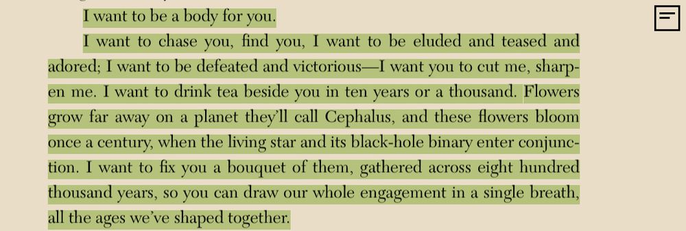 black text on yellow text ish background. ebook on kobo. Highlighted in green. text says: “I want to be a body for you. I want to chase you, find you, I want to be eluded and teased and adored; I want to be defeated and victorious—I want you to cut me, sharpen me. I want to drink tea beside you in ten years or a thousand. Flowers grow far away on a planet they’ll call Cephalus, and these flowers bloom once a century, when the living star and its black-hole binary enter conjunction.I want to fix you a bouquet of them, gathered across eight hundred thousand years, so you can draw our whole engagement in a single breath, all the ages we’ve shaped together.”